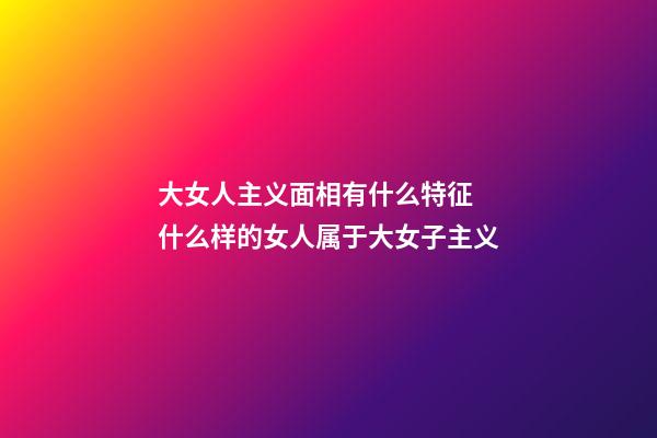 大女人主义面相有什么特征 什么样的女人属于大女子主义